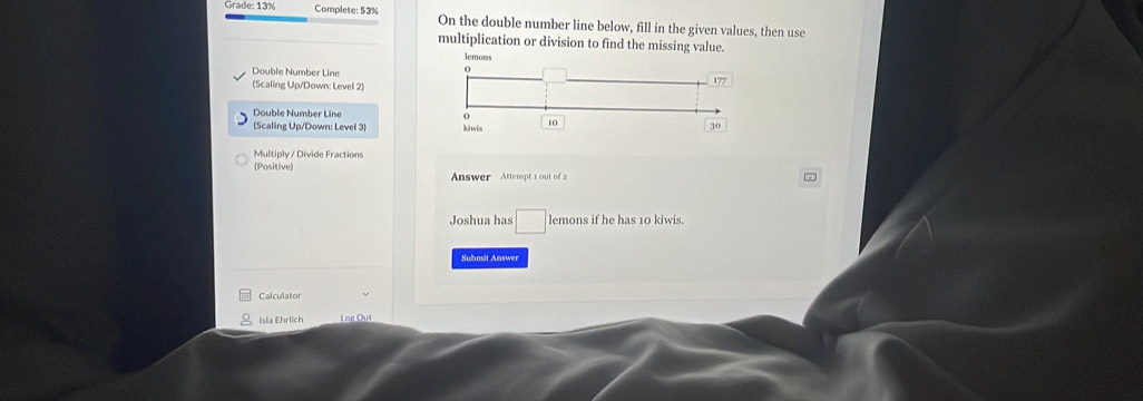 Grade: 13% Complete: 53% On the double number line below, fill in the given values, then use 
multiplication or division to find the missing value. 
Double Number Line 
(Scaling Up/Down: Level 2) 
Double Number Line 
(Scaling Up/Down: Level 3) 
Multiply / Divide Fractions 
(Positive) Answer Attenpt t out of 
Joshua has □ ler nons if he has 10 kiwis. 
Submát Answer 
Calculator 
Isla Ehrlich Log Out