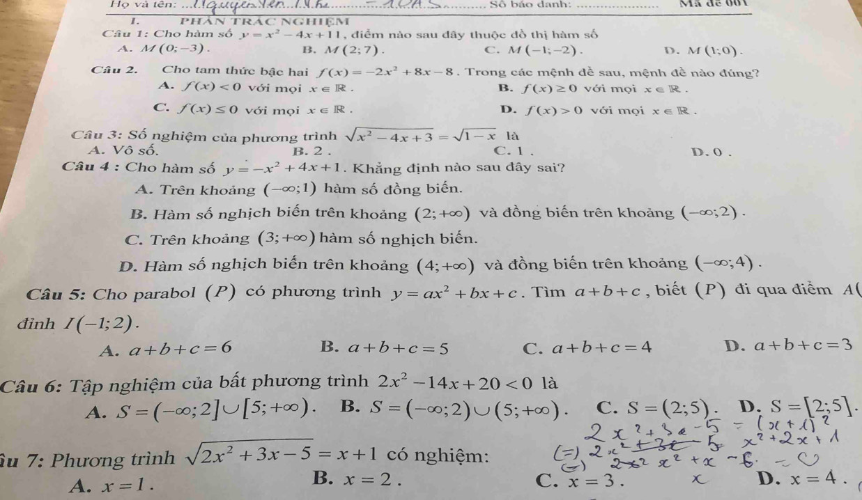 Họ và tên: _ Số báo danh: _Mã để 001
I. Phán TRác Nghiệm
Câu 1: Cho hàm số y=x^2-4x+11 , điểm nào sau đây thuộc đồ thị hàm số
A. M(0;-3). B. M(2;7) C. M(-1;-2). D. M(1;0).
Câu 2. Cho tam thức bậc hai f(x)=-2x^2+8x-8. Trong các mệnh đề sau, mệnh đề nào đúng?
A. f(x)<0</tex> với mọi x∈ R. B. f(x)≥ 0 với mọi x∈ R.
C. f(x)≤ 0 với mọi x∈ R. D. f(x)>0 với mọi x∈ R.
Câu 3: Số nghiệm của phương trình sqrt(x^2-4x+3)=sqrt(1-x) là
A. Vô số. B. 2 . C. 1 . D. 0 .
Câu 4 : Cho hàm số y=-x^2+4x+1. Khẳng định nào sau đây sai?
A. Trên khoảng (-∈fty ;1) hàm số đồng biến.
B. Hàm số nghịch biến trên khoảng (2;+∈fty ) và đồng biến trên khoảng (-∈fty ;2).
C. Trên khoảng (3;+∈fty ) hàm số nghịch biến.
D. Hàm số nghịch biến trên khoảng (4;+∈fty ) và đồng biến trên khoảng (-∈fty ;4).
Câu 5: Cho parabol (P) có phương trình y=ax^2+bx+c. Tìm a+b+c , biết (P) đi qua điểm A(
đinh I(-1;2).
A. a+b+c=6 B. a+b+c=5 C. a+b+c=4 D. a+b+c=3
Câu 6: Tập nghiệm của bất phương trình 2x^2-14x+20<0</tex> là
A. S=(-∈fty ;2]∪ [5;+∈fty ). B. S=(-∈fty ;2)∪ (5;+∈fty ). C. S=(2;5). D. S=[2;5].
âu 7: Phương trình sqrt(2x^2+3x-5)=x+1 có nghiệm:
A. x=1.
B. x=2. C. x=3. D. x=4.