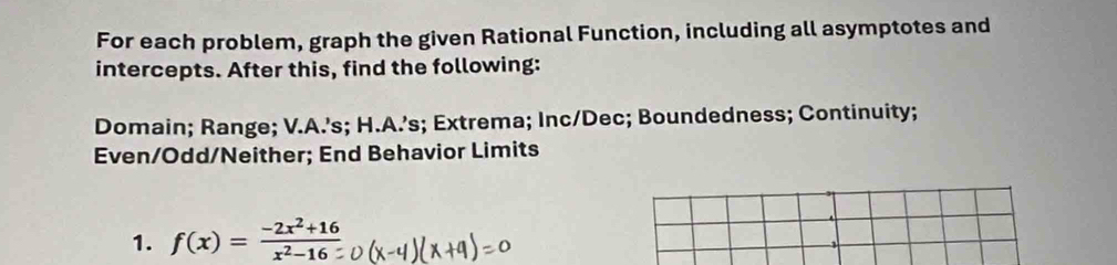 For each problem, graph the given Rational Function, including all asymptotes and 
intercepts. After this, find the following: 
Domain; Range; V.A.’s; H.A.’s; Extrema; Inc/Dec; Boundedness; Continuity; 
Even/Odd/Neither; End Behavior Limits 
1. f(x)= (-2x^2+16)/x^2-16 