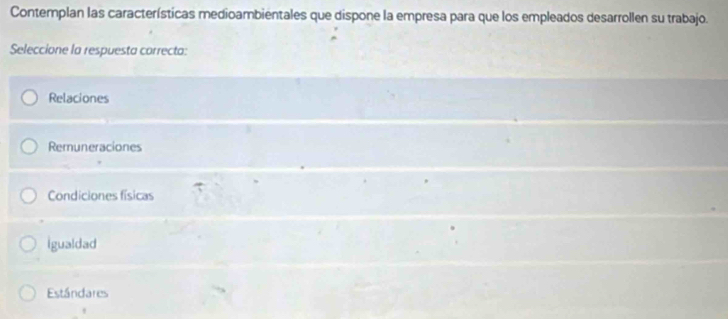 Contemplan las características medioambientales que dispone la empresa para que los empleados desarrollen su trabajo.
Seleccione la respuesta correcta:
Relaciones
Remuneraciones
Condiciones físicas
igualdad
Estándares