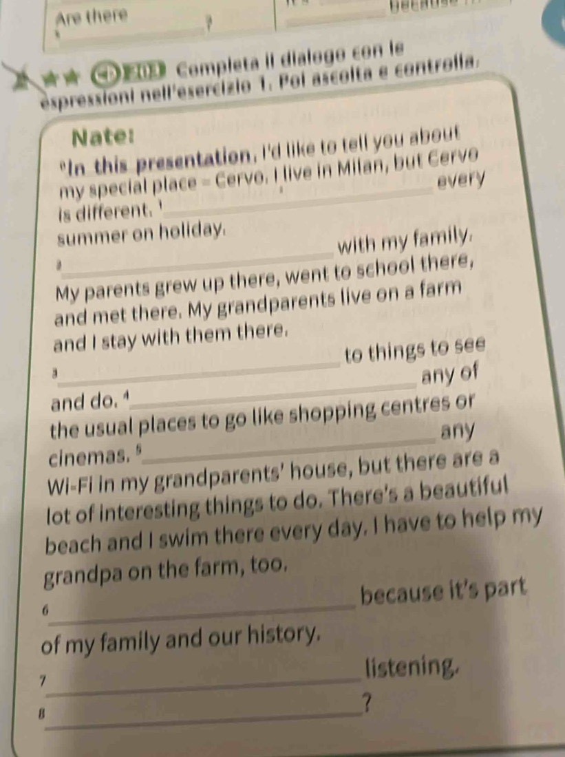 Completa II dial 
espressioni nell'esercizio 1. Poi ascolta e controlia. 
Nate: 
"In this presentation, I'd like to tell you about 
my special place - Cervo. I live in Milan, but Cervo 
is different. '_ every 
_ 
summer on holiday. 
with my family. 
My parents grew up there, went to school there, 
and met there. My grandparents live on a farm 
and I stay with them there. 
_ 
to things to see 
3 
any of 
and do. 
_ 
the usual places to go like shopping centres or 
cinemas. "_ any 
Wi-Fi in my grandparents' house, but there are a 
lot of interesting things to do. There's a beautiful 
beach and I swim there every day. I have to help my 
grandpa on the farm, too. 
_ 
because it's part 
6 
of my family and our history. 
_ 
7 
listening. 
_8 
？