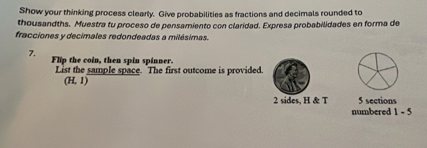 Show your thinking process clearly. Give probabilities as fractions and decimals rounded to 
thousandths. Muestra tu proceso de pensamiento con claridad. Expresa probabilidades en forma de 
fracciones y decimales redondeadas a milésimas. 
7. 
Flip the coin, then spin spinner. 
List the sample space. The first outcome is provided.
(H,1)
2 sides, H & T 5 sections 
numbered 1 - 5