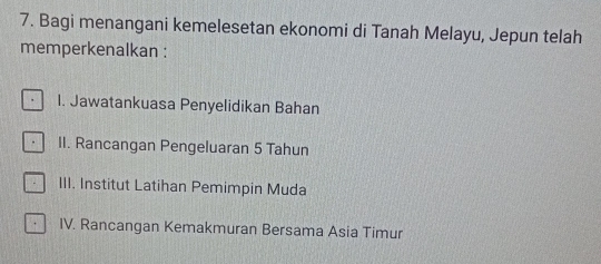 Bagi menangani kemelesetan ekonomi di Tanah Melayu, Jepun telah
memperkenalkan :
I. Jawatankuasa Penyelidikan Bahan
. II. Rancangan Pengeluaran 5 Tahun
III. Institut Latihan Pemimpin Muda
IV. Rancangan Kemakmuran Bersama Asia Timur