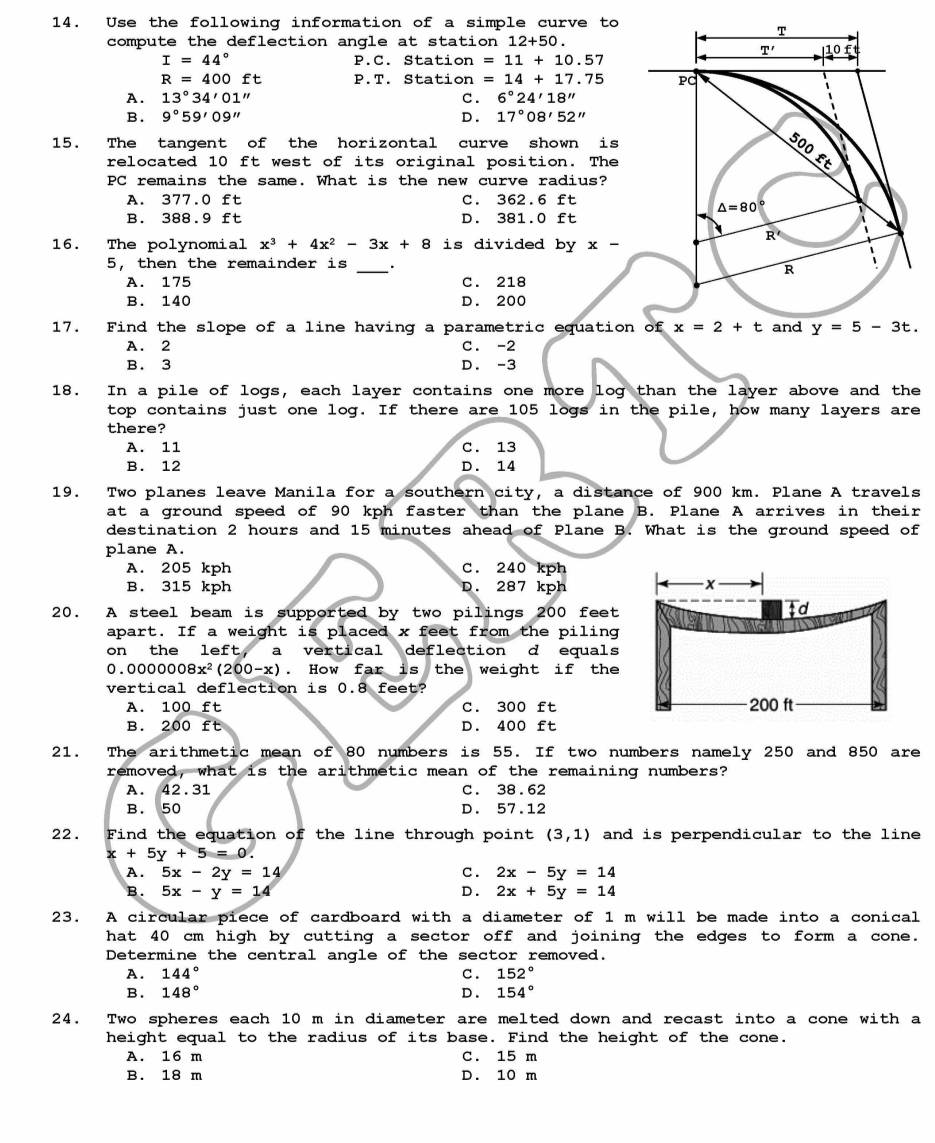 Use the following information of a simple curve to
compute the deflection angle at station 12+50.
I=44° P.C. Station =11+10.57
R=400ft P.T. Station =14+17.75
A. 13°34'01'' c. 6°24'18''
B. 9°59'09'' D . 17°08'52''
15. The tangent of the horizontal curve shown is
relocated 10 ft west of its original position. The
PC remains the same. What is the new curve radius?
A. 377.0 ft C. 362.6 ft
B. 388.9 ft D. 381.0 ft
16. The polynomial x^3+4x^2-3x+8 is divided by x-
5, then the remainder is _.
A. 175 C. 218
B. 140 D. 200
17. Find the slope of a line having a parametric equati
A. 2 C. -2
B. 3 D. -3
18. In a pile of logs, each layer contains one more log than the layer above and the
top contains just one log. If there are 105 logs in the pile, how many layers are
there?
A. 11 C. 13
B. 12 D. 14
19. Two planes leave Manila for a southern city, a distance of 900 km. Plane A travels
at a ground speed of 90 kph faster than the plane B. Plane A arrives in their
destination 2 hours and 15 minutes ahead of Plane B. What is the ground speed of
plane A.
A. 205 kph C. 240 kph
B. 315 kph D. 287 kph
- x
20. A steel beam is supported by two pilings 200 feet
td
apart. If a weight is placed x feet from the piling
on the left, a vertical deflection d equals
0.0000008x^2(200-x). How far is the weight if the
vertical deflection is 0.8 feet?
A. 100 ft C. 300 ft 200 ft
B. 200 ft D. 400 ft
21. The arithmetic mean of 80 numbers is 55. If two numbers namely 250 and 850 are
removed, what is the arithmetic mean of the remaining numbers?
A. 42.31 C. 38.62
B. 50 D. 57.12
22 .  Find the equation of the line through point (3,1) and is perpendicular to the line
x+5y+5=0.
A. 5x-2y=14 c. 2x-5y=14
B . 5x-y=14 D . 2x+5y=14
23. A circular piece of cardboard with a diameter of 1 m will be made into a conical
hat 40 cm high by cutting a sector off and joining the edges to form a cone.
Determine the central angle of the sector removed.
A. 144° C . 152°
B. 148° D . 154°
24. Two spheres each 10 m in diameter are melted down and recast into a cone with a
height equal to the radius of its base. Find the height of the cone.
A. 16 m C. 15 m
B. 18 m D. 10 m