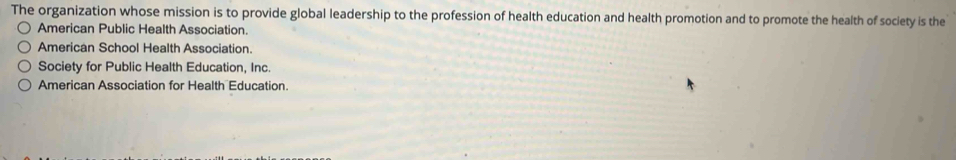 The organization whose mission is to provide global leadership to the profession of health education and health promotion and to promote the health of society is the
American Public Health Association.
American School Health Association.
Society for Public Health Education, Inc.
American Association for Health Education.