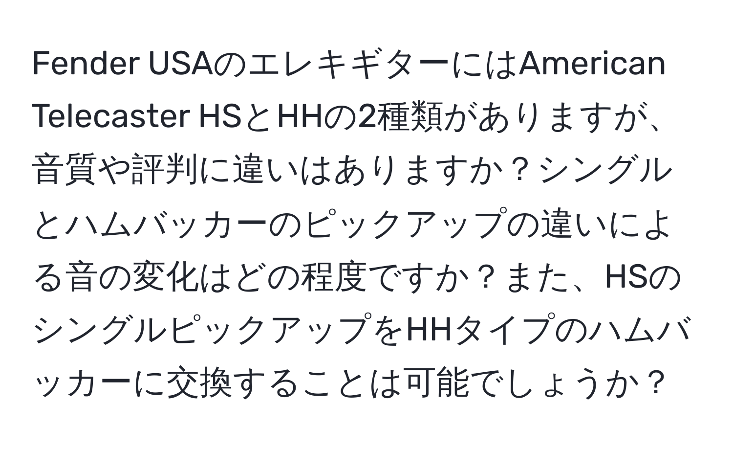 Fender USAのエレキギターにはAmerican Telecaster HSとHHの2種類がありますが、音質や評判に違いはありますか？シングルとハムバッカーのピックアップの違いによる音の変化はどの程度ですか？また、HSのシングルピックアップをHHタイプのハムバッカーに交換することは可能でしょうか？