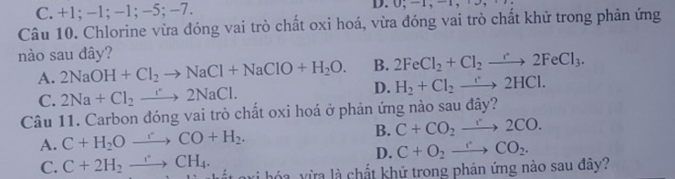 C. +1; -1; -1; -5; −7. D. 0, -1, -1, +5,
Câu 10. Chlorine vừa đóng vai trò chất oxi hoá, vừa đóng vai trò chất khử trong phản ứng
nào sau đây?
A. 2NaOH+Cl_2to NaCl+NaClO+H_2O. B. 2FeCl_2+Cl_2to 2FeCl_3.
D.
C. 2Na+Cl_2to 2NaCl. H_2+Cl_2to 2HCl. 
Câu 11. Carbon đóng vai trò chất oxi hoá ở phản ứng nào sau đây?
A. C+H_2Oto COCO+H_2. B. C+CO_2to 2CO.
D. C+O_2to CO_2.
C. C+2H_2to CH_4. vi hóa vừa là chất khử trong phản ứng nào sau đây?