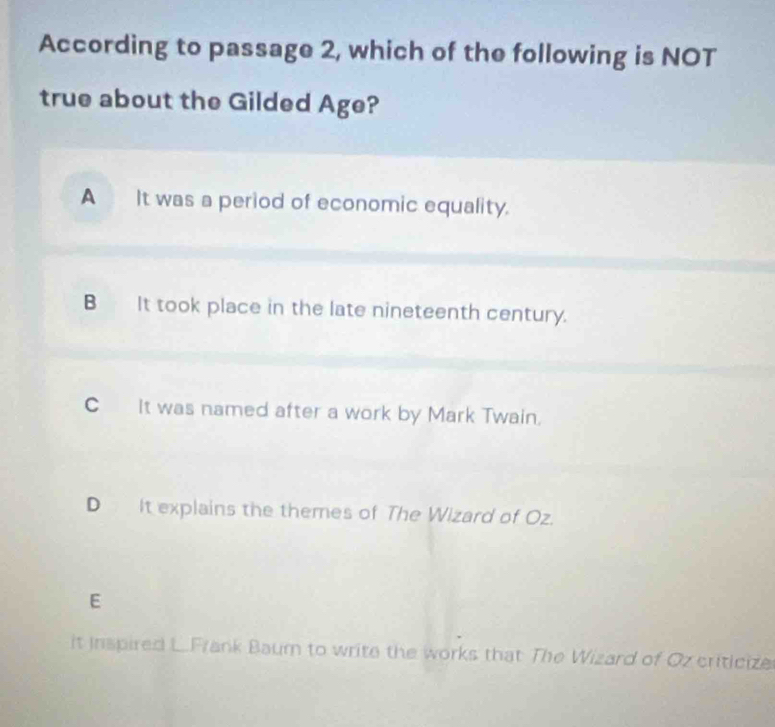 According to passage 2, which of the following is NOT
true about the Gilded Age?
A It was a period of economic equality.
B It took place in the late nineteenth century.
C It was named after a work by Mark Twain.
D It explains the themes of The Wizard of Oz.
E
it inspired L.Frank Baum to write the works that The Wizard of Oz criticize