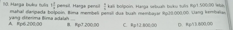 Harga buku tulis 1 2/3  pensil. Harga pensil  4/5 kali bolpoin. Harga sebuah buku tulis Rp1.500,00 lebih
mahal daripada bolpoin. Bima membeli pensil dua buah membayar Rp20.000,00. Uang kembalian
yang diterima Bima adalah ....
A. Rp6.200,00 B. Rp7.200,00 C. Rp12.800,00 D. Rp13.800,00