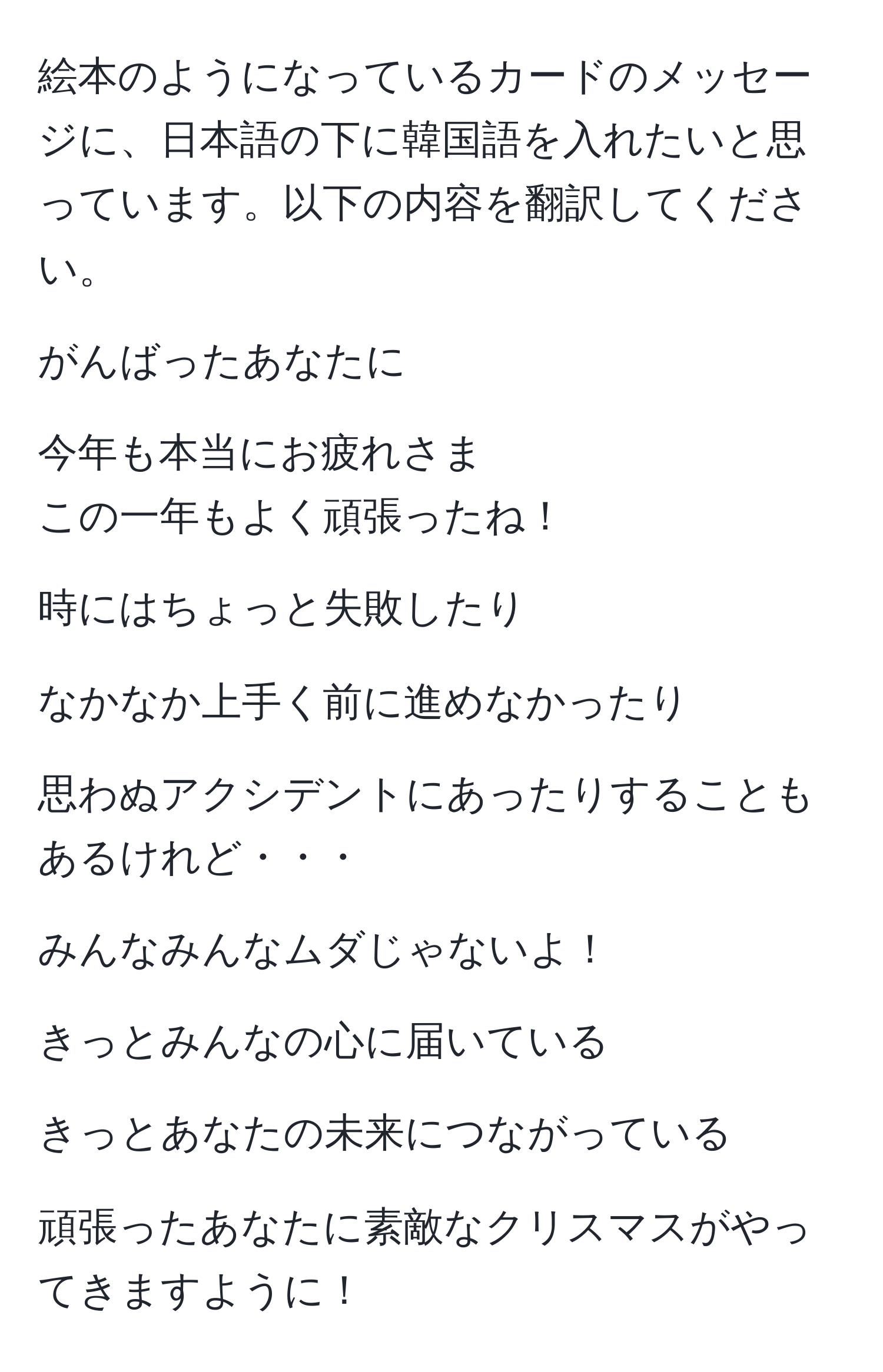 絵本のようになっているカードのメッセージに、日本語の下に韓国語を入れたいと思っています。以下の内容を翻訳してください。

がんばったあなたに

今年も本当にお疲れさま
この一年もよく頑張ったね！

時にはちょっと失敗したり

なかなか上手く前に進めなかったり

思わぬアクシデントにあったりすることもあるけれど・・・

みんなみんなムダじゃないよ！

きっとみんなの心に届いている

きっとあなたの未来につながっている

頑張ったあなたに素敵なクリスマスがやってきますように！