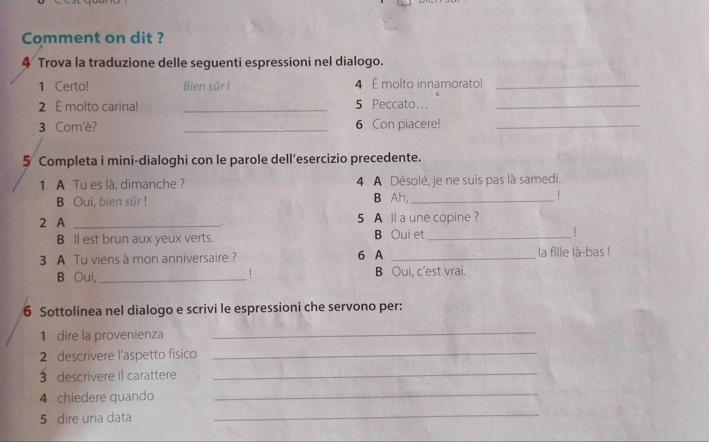 Comment on dit ? 
4 Trova la traduzione delle seguenti espressioni nel dialogo. 
1 Certo! Bien sûr ! 4 È molto innamorato!_ 
2 È molto carina! _ 5 Peccato.._ 
3 Com'è? _6 Con piacere!_ 
5 Completa i mini-dialoghi con le parole dell’esercizio precedente. 
1 A Tu es là, dimanche ? 4 A Désolé, je ne suis pas là samedi. 
B Oui, bien sûr ! 
B Ah,_ 
| 
2 A _5 A ll a une copine ? 
_. 
B ll est brun aux yeux verts. B Oui et_ ! 
3 A Tu viens à mon anniversaire ? 6 A _la fille là-bas ! 
B Oui,_ ! B Oui, c'est vrai. 
6 Sottolinea nel dialogo e scrivi le espressioni che servono per: 
1 dire la provenienza 
_ 
2 descrivere l’aspetto fisico_ 
3 descrivere il carattere_ 
4 chiedere quando_ 
5 dire una data 
_