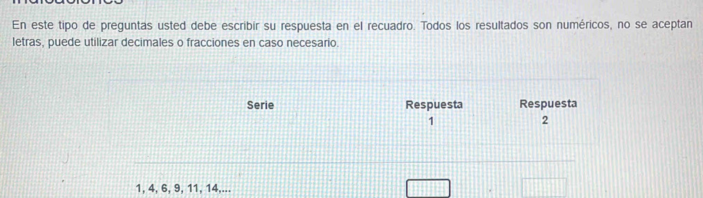 En este tipo de preguntas usted debe escribir su respuesta en el recuadro. Todos los resultados son numéricos, no se aceptan 
letras, puede utilizar decimales o fracciones en caso necesario. 
Serie Respuesta Respuesta
1
2
1, 4, 6, 9, 11, 14,...