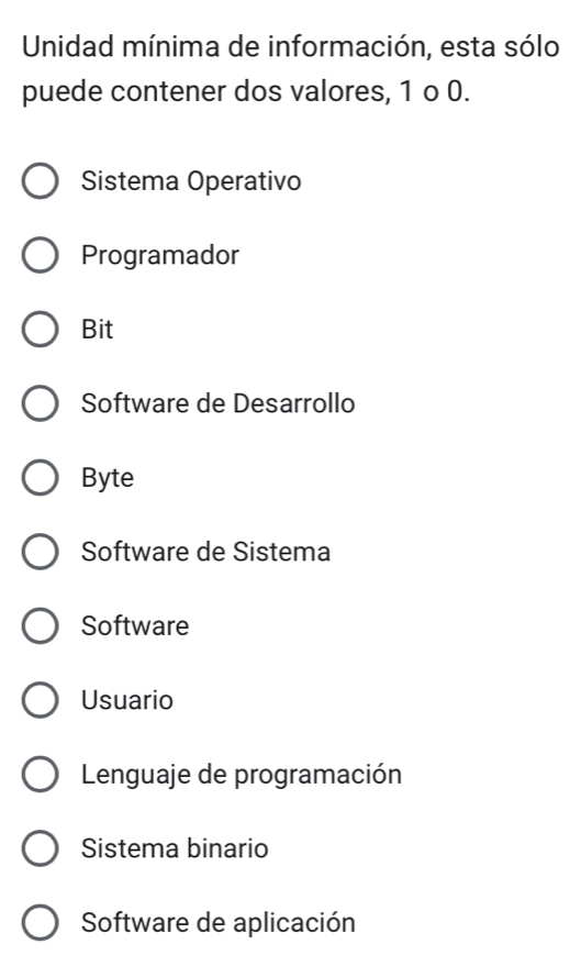 Unidad mínima de información, esta sólo
puede contener dos valores, 1 o 0.
Sistema Operativo
Programador
Bit
Software de Desarrollo
Byte
Software de Sistema
Software
Usuario
Lenguaje de programación
Sistema binario
Software de aplicación