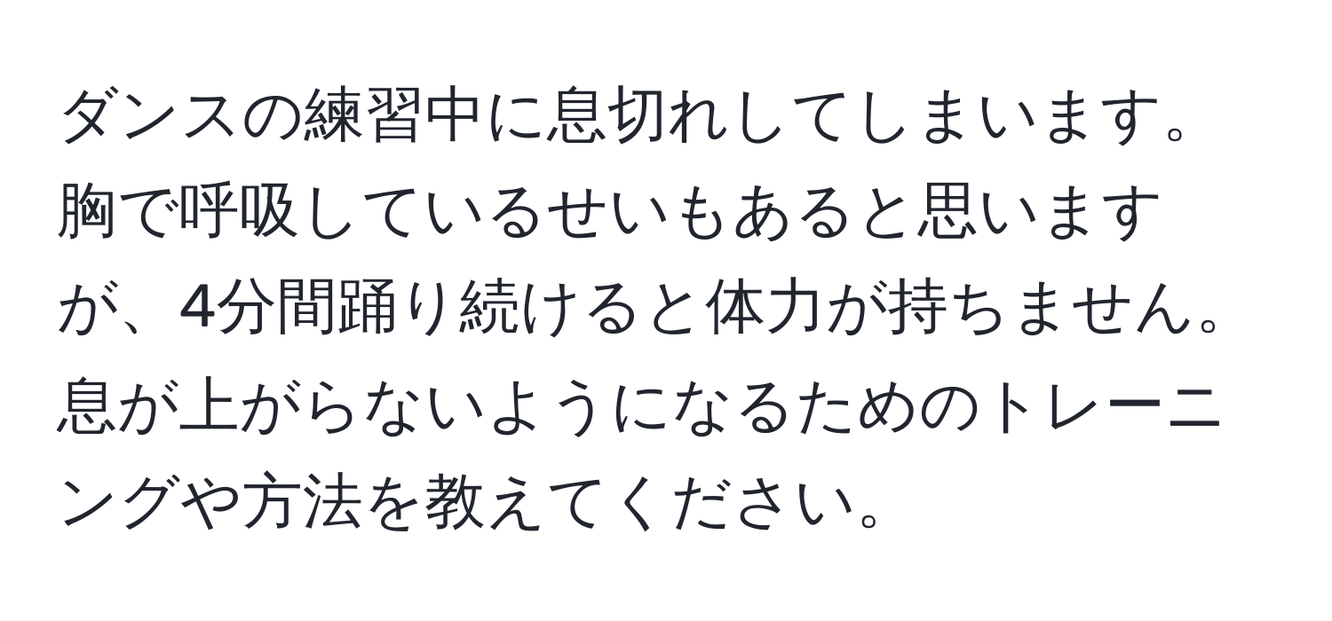 ダンスの練習中に息切れしてしまいます。胸で呼吸しているせいもあると思いますが、4分間踊り続けると体力が持ちません。息が上がらないようになるためのトレーニングや方法を教えてください。