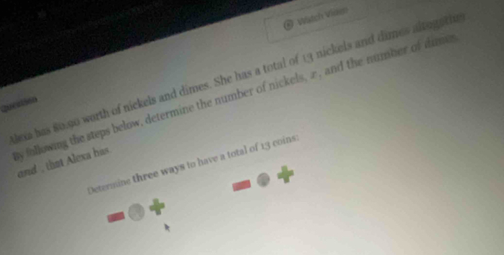 Watch Vidig 
lexa has 80.90 worth of nickels and dimes. She has a total of 13 nickels and dimes altogetiu 
y following the steps below, determine the number of nickels, æ, and the number of dime 
Queatión 
and , that Alexa has. 
Determine three ways to have a total of 13 coins