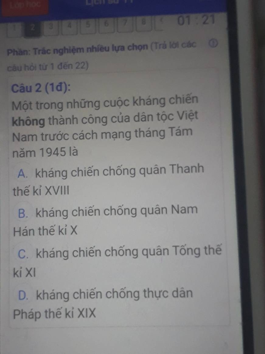 Lớp học
I 2 3 4 5 6 7 8 01:21
Phân: Trắc nghiệm nhiều lựa chọn (Trá lời các
câu hỏi từ 1 đến 22)
Câu 2 (1đ):
Một trong những cuộc kháng chiến
không thành công của dân tộc Việt
Nam trước cách mạng tháng Tám
năm 1945 là
A. kháng chiến chống quân Thanh
thế kỉ XVIII
B. kháng chiến chống quân Nam
Hán thế kỉ X
C. kháng chiến chống quân Tống thế
ki XI
D. kháng chiến chống thực dân
Pháp thế kỉ XIX