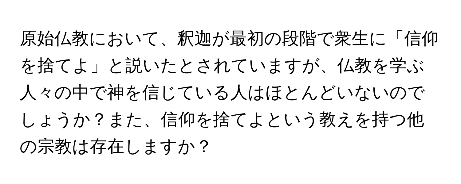 原始仏教において、釈迦が最初の段階で衆生に「信仰を捨てよ」と説いたとされていますが、仏教を学ぶ人々の中で神を信じている人はほとんどいないのでしょうか？また、信仰を捨てよという教えを持つ他の宗教は存在しますか？