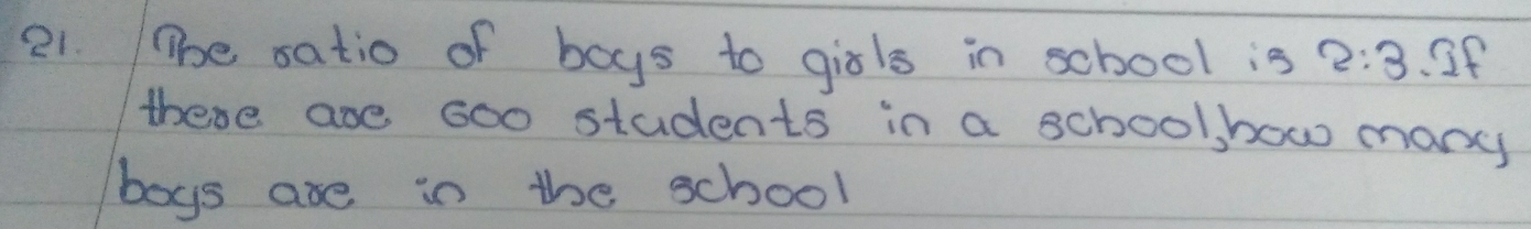 The satio of boys to girls in school is 2:3.If 
these are 6o0 students in a school how many 
boys are in the school