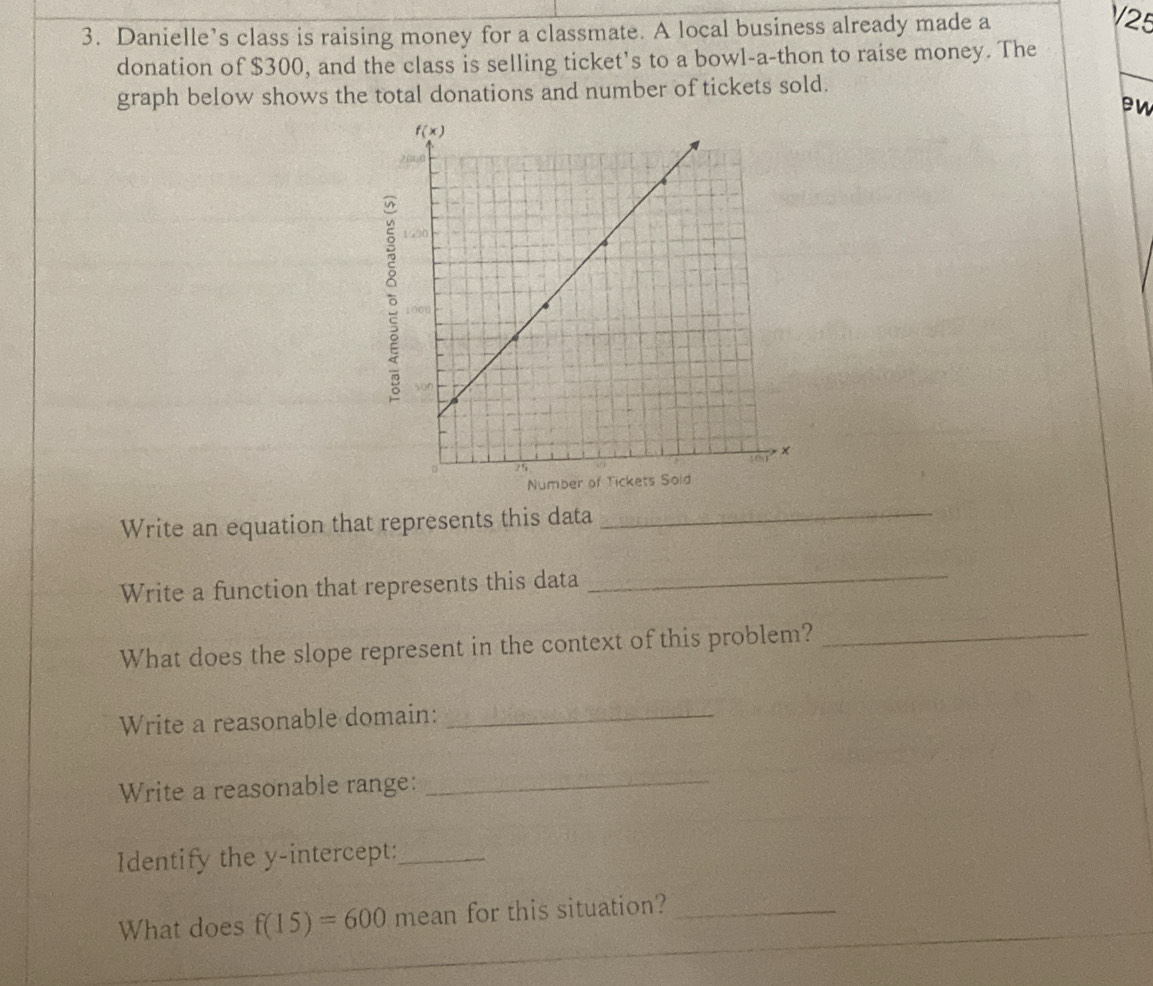 Danielle’s class is raising money for a classmate. A local business already made a
V25
donation of $300, and the class is selling ticket’s to a bowl-a-thon to raise money. The
graph below shows the total donations and number of tickets sold.
ew
Write an equation that represents this data_
Write a function that represents this data_
What does the slope represent in the context of this problem?_
Write a reasonable domain:_
Write a reasonable range:_
Identify the y-intercept:_
What does f(15)=600 mean for this situation?_