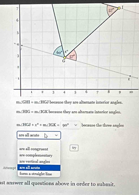 m∠ HIG=m∠ IGK because they are alternate interior angles.
m∠ HGJ+x°+m∠ IGK=90° because the three angles
are all acute
are all congruent try
are complementary
are vertical angles
Attempt are all acute
form a straight line
ast answer all questions above in order to submit.