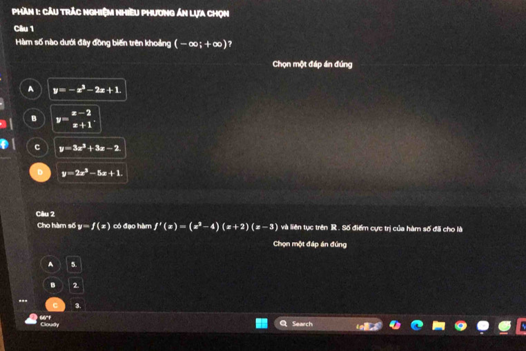 Phần 1: Cầu trắc ngHiệM Nhiều Phương án lựa chọn
Câu 1
Hàm số nào dưới đây đồng biến trên khoảng (-∈fty ;+∈fty ) ?
Chọn một đáp án đúng
A y=-x^3-2x+1.
B y=beginarrayr x-2 x+1endarray.
C y=3x^3+3x-2.
y=2x^3-5x+1. 
Câu 2
Cho hàm số y=f(x) có đạo hàm f'(x)=(x^2-4)(x+2)(x-3) và liên tục trên R , Số điểm cực trị của hàm số đã cho là
Chọn một đáp án đúng
A 5.
B 2.
--.
C 3
66°F Search
Cloudy