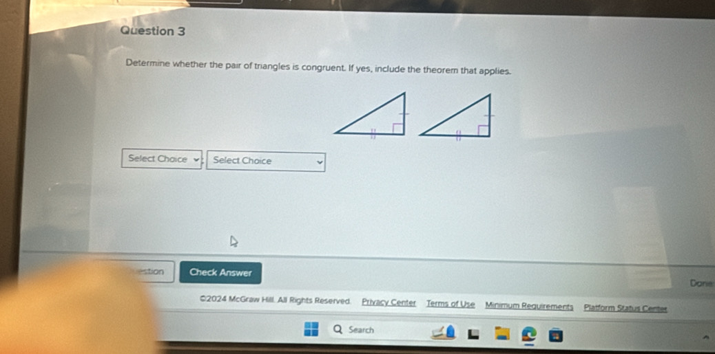 Determine whether the pair of triangles is congruent. If yes, include the theorem that applies. 
Select Chaice Select Choice 
estion Check Answer Danie: 
02024 McGraw Hill. All Rights Reserved. Privacy Center Terms of Use Minimum Requirements Platform Status Center 
Search