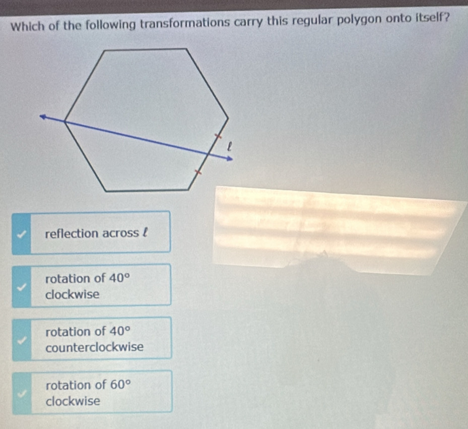 Which of the following transformations carry this regular polygon onto itself?
reflection across l
rotation of 40°
clockwise
rotation of 40°
counterclockwise
rotation of 60°
clockwise