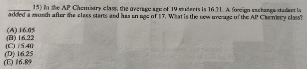 In the AP Chemistry class, the average age of 19 students is 16.21. A foreign exchange student is
added a month after the class starts and has an age of 17. What is the new average of the AP Chemistry class?
(A) 16.05
(B) 16.22
(C) 15.40
(D) 16.25
(E) 16.89