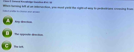 Class E General Knowfedge Question #14 / 50
When turning left at an intersection, you must yield the right-of-way to pedestrians crossing from
Select a letter to choose your answer
A Any direction.
B The opposite direction.
C The left.