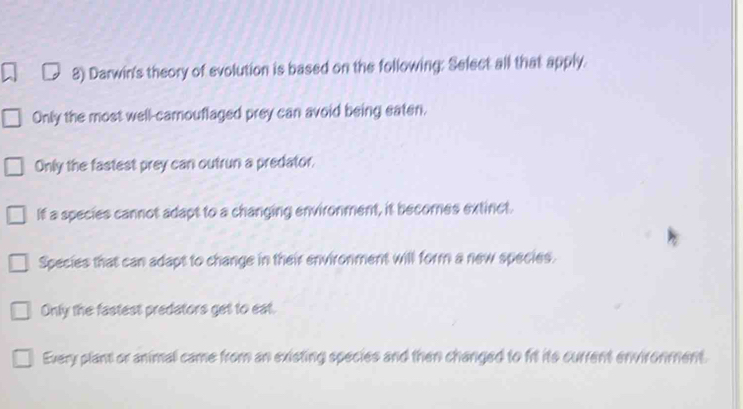 Darwin's theory of evolution is based on the following: Select all that apply.
Only the most well-camouflaged prey can avoid being eaten.
Only the fastest prey can outrun a predator,
If a species cannot adapt to a changing environment, it becomes extinct.
Species that can adapt to change in their environment will form a new species.
Only the fastest predators get to eat.
Every plant or animal came from an existing species and then changed to frt its current environment.