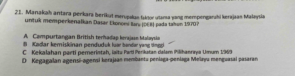 Manakah antara perkara berikut merupakan faktor utama yang mempengaruhi kerajaan Malaysia
untuk memperkenalkan Dasar Ekonomi Baru (DEB) pada tahun 1970?
A Campurtangan British terhadap kerajaan Malaysia
B Kadar kemiskinan penduduk luar bandar yang tinggi
C Kekalahan parti pemerintah, iaitu Parti Perikatan dalam Pilihanraya Umum 1969
D Kegagalan agensi-agensi kerajaan membantu peniaga-peniaga Melayu menguasai pasaran