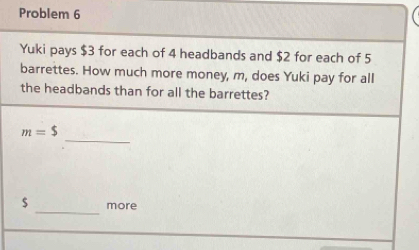 Problem 6 
Yuki pays $3 for each of 4 headbands and $2 for each of 5
barrettes. How much more money, m, does Yuki pay for all 
the headbands than for all the barrettes? 
_
m=$
_
$ more