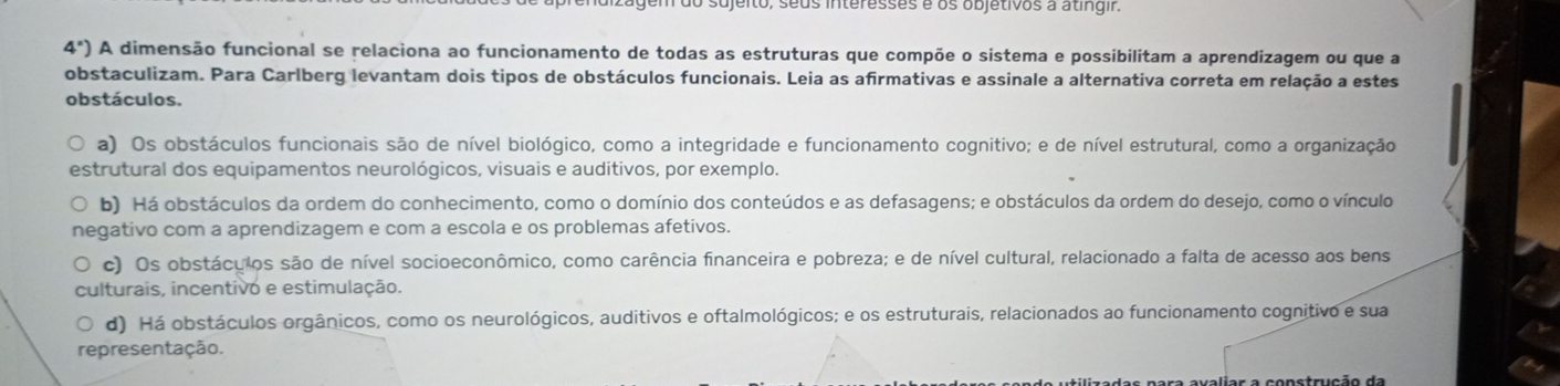 sujeito, seus interesses é os objetivos à atingir.
4°) A dimensão funcional se relaciona ao funcionamento de todas as estruturas que compõe o sistema e possibilitam a aprendizagem ou que a
obstaculizam. Para Carlberg levantam dois tipos de obstáculos funcionais. Leia as afirmativas e assinale a alternativa correta em relação a estes
obstáculos.
a) Os obstáculos funcionais são de nível biológico, como a integridade e funcionamento cognitivo; e de nível estrutural, como a organização
estrutural dos equipamentos neurológicos, visuais e auditivos, por exemplo.
b) Há obstáculos da ordem do conhecimento, como o domínio dos conteúdos e as defasagens; e obstáculos da ordem do desejo, como o vínculo
negativo com a aprendizagem e com a escola e os problemas afetivos.
c) Os obstáculos são de nível socioeconômico, como carência financeira e pobreza; e de nível cultural, relacionado a falta de acesso aos bens
culturais, incentivo e estimulação.
d) Há obstáculos orgânicos, como os neurológicos, auditivos e oftalmológicos; e os estruturais, relacionados ao funcionamento cognitivo e sua
representação.