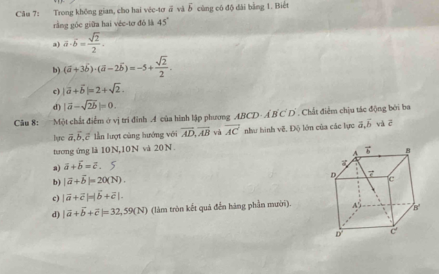 Trong không gian, cho hai véc-tơ vector a và vector b cùng có độ dài bằng 1. Biết
rằng góc giữa hai véc-tơ đó là 45°
a) vector a· vector b= sqrt(2)/2 .
b) (vector a+3vector b)· (vector a-2vector b)=-5+ sqrt(2)/2 .
c) |vector a+vector b|=2+sqrt(2).
d) |vector a-sqrt(2b)|=0.
Câu 8: Một chất điểm ở vị trí đỉnh A của hình lập phương ABCD A'B'C'D'. Chất điểm chịu tác động bởi ba
lực vector a,vector b,vector c lần lượt cùng hướng với vector AD,vector AB và overline AC như hình vẽ. Độ lớn của các lực vector a,vector b và vector c
tương ứng là 10N,10N và 20N.
a) vector a+vector b=vector c.
b) |vector a+vector b|=20(N).
c) |vector a+vector c|=|vector b+vector c|.
d) |vector a+vector b+vector c|=32,59(N) (làm tròn kết quả đến hàng phần mười).