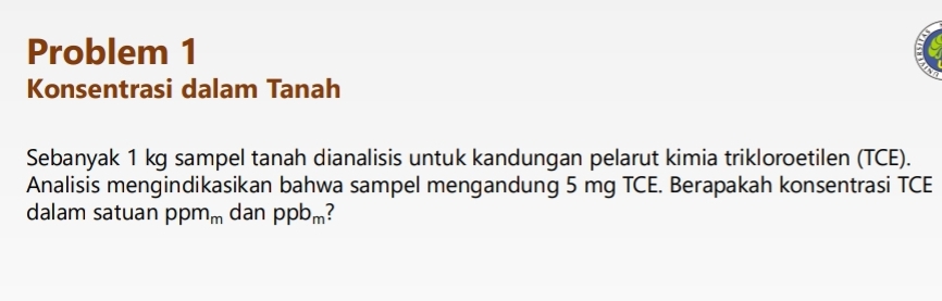 Problem 1 
Konsentrasi dalam Tanah 
Sebanyak 1 kg sampel tanah dianalisis untuk kandungan pelarut kimia trikloroetilen (TCE). 
Analisis mengindikasikan bahwa sampel mengandung 5 mg TCE. Berapakah konsentrasi TCE 
dalam satuan ppm_m dan ppb_m