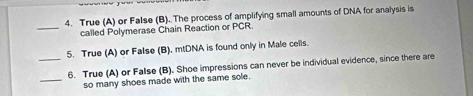 True (A) or False (B). The process of amplifying small amounts of DNA for analysis is 
_called Polymerase Chain Reaction or PCR. 
5. True (A) or False (B). mtDNA is found only in Male cells. 
_6. True (A) or False (B). Shoe impressions can never be individual evidence, since there are 
_so many shoes made with the same sole.