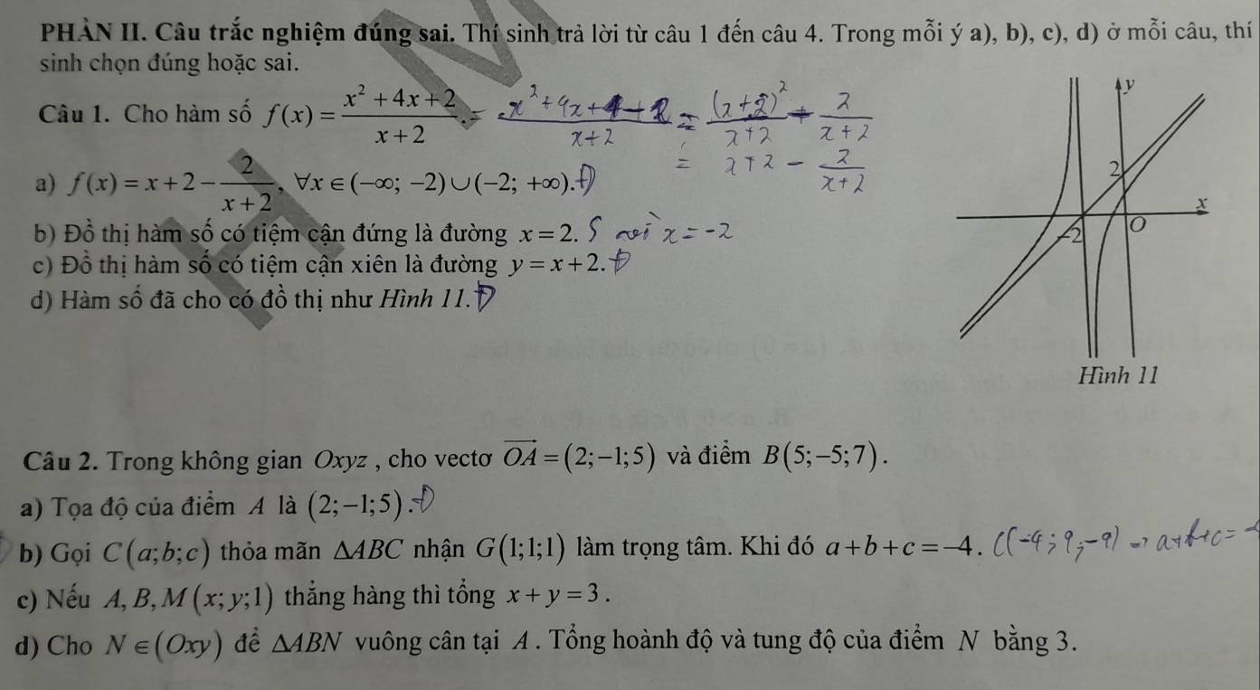 PHÀN II. Câu trắc nghiệm đúng sai. Thí sinh trả lời từ câu 1 đến câu 4. Trong mỗi ý a), b), c), d) ở mỗi câu, thí 
sinh chọn đúng hoặc sai. 
Câu 1. Cho hàm số f(x)= (x^2+4x+2)/x+2 
a) f(x)=x+2- 2/x+2 , forall x∈ (-∈fty ;-2)∪ (-2;+∈fty ). 
b) Đồ thị hàm số có tiệm cận đứng là đường x=2
c) Đồ thị hàm số có tiệm cận xiên là đường y=x+2
d) Hàm số đã cho có đồ thị như Hình 11. 
Câu 2. Trong không gian Oxyz , cho vectơ vector OA=(2;-1;5) và điểm B(5;-5;7). 
a) Tọa độ của điểm A là (2;-1;5)
b) Gọi C(a;b;c) thỏa mãn △ ABC nhận G(1;1;1) làm trọng tâm. Khi đó a+b+c=-4. 
c) Nếu A, B, M(x;y;1) thẳng hàng thì tổng x+y=3. 
d) Cho N∈ (Oxy) để △ ABN vuông cân tại A. Tổng hoành độ và tung độ của điểm N bằng 3.