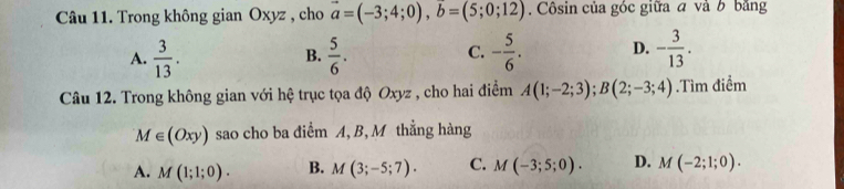 Trong không gian Oxyz , cho vector a=(-3;4;0), vector b=(5;0;12). Côsin của góc giữa a và b bằng
A.  3/13 .  5/6 . - 5/6 . D. - 3/13 . 
B.
C.
Câu 12. Trong không gian với hệ trục tọa độ Oxyz , cho hai điểm A(1;-2;3); B(2;-3;4).Tìm điểm
M∈ (Oxy) sao cho ba điểm A, B, M thẳng hàng
A. M(1;1;0). B. M(3;-5;7). C. M(-3;5;0). D. M(-2;1;0).