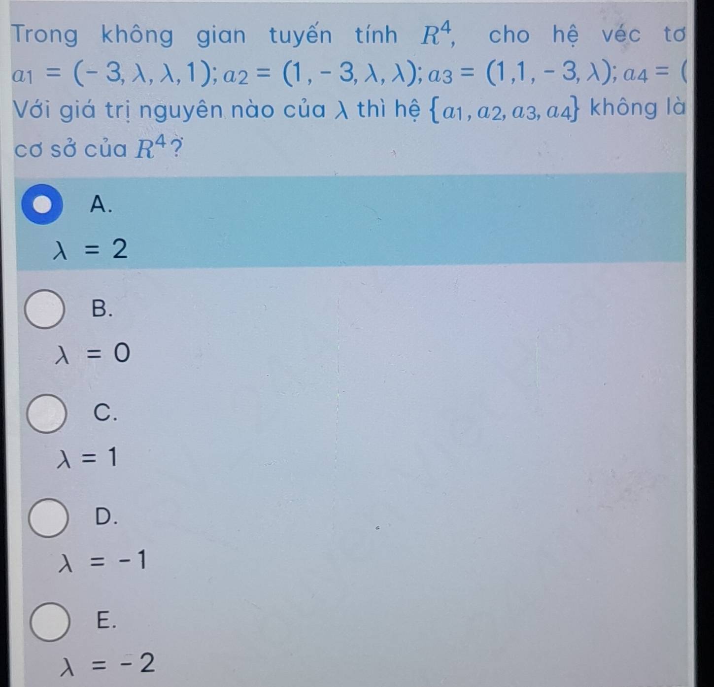 Trong không gian tuyến tính R^4 , cho hệ véc tơ
a_1=(-3,lambda ,lambda ,1); a_2=(1,-3,lambda ,lambda ); a_3=(1,1,-3,lambda ); a_4= C
Với giá trị nguyên nào của λ thì hệ  a_1,a_2,a_3,a_4 không là
cơ sở của R^4 ?
A.
lambda =2
B.
lambda =0
C.
lambda =1
D.
lambda =-1
E.
lambda =-2