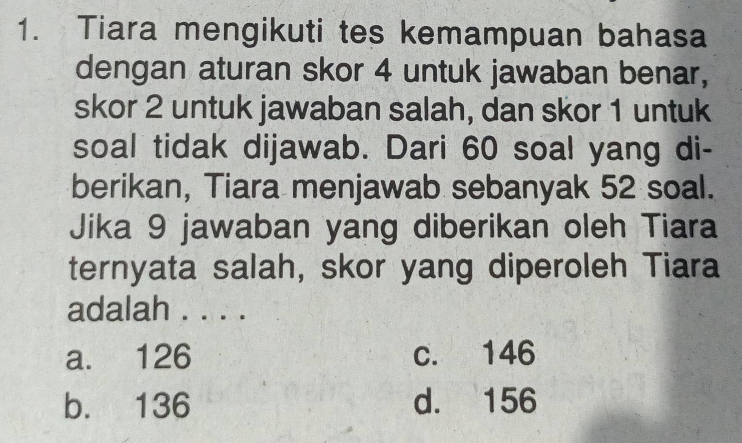 Tiara mengikuti tes kemampuan bahasa
dengan aturan skor 4 untuk jawaban benar,
skor 2 untuk jawaban salah, dan skor 1 untuk
soal tidak dijawab. Dari 60 soal yang di-
berikan, Tiara menjawab sebanyak 52 soal.
Jika 9 jawaban yang diberikan oleh Tiara
ternyata salah, skor yang diperoleh Tiara
adalah . . . .
a. 126 c. 146
b. 136 d. 156