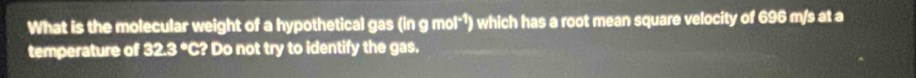 What is the molecular weight of a hypothetical gas (in g mol*¹) which has a root mean square velocity of 696 m/s at a 
temperature of 32.3° C? Do not try to identify the gas.