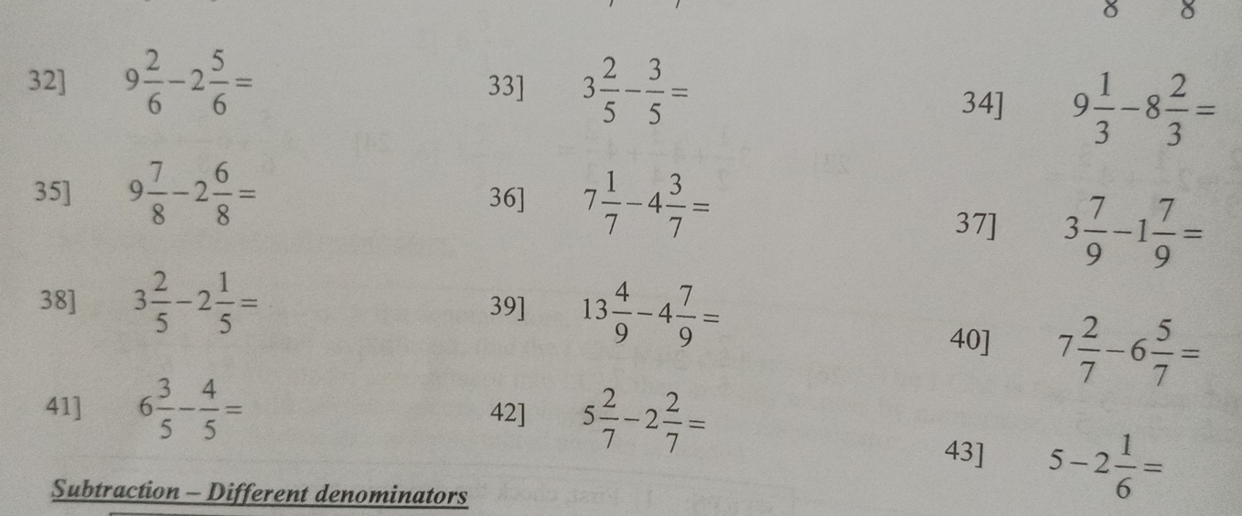 32] 9 2/6 -2 5/6 = 33] 3 2/5 - 3/5 =
34] 9 1/3 -8 2/3 =
35] 9 7/8 -2 6/8 = 36] 7 1/7 -4 3/7 =
37] 3 7/9 -1 7/9 =
38] 3 2/5 -2 1/5 = 39] 13 4/9 -4 7/9 =
40] 7 2/7 -6 5/7 =
41] 6 3/5 - 4/5 = 42] 5 2/7 -2 2/7 =
43] 5-2 1/6 =
Subtraction - Different denominators