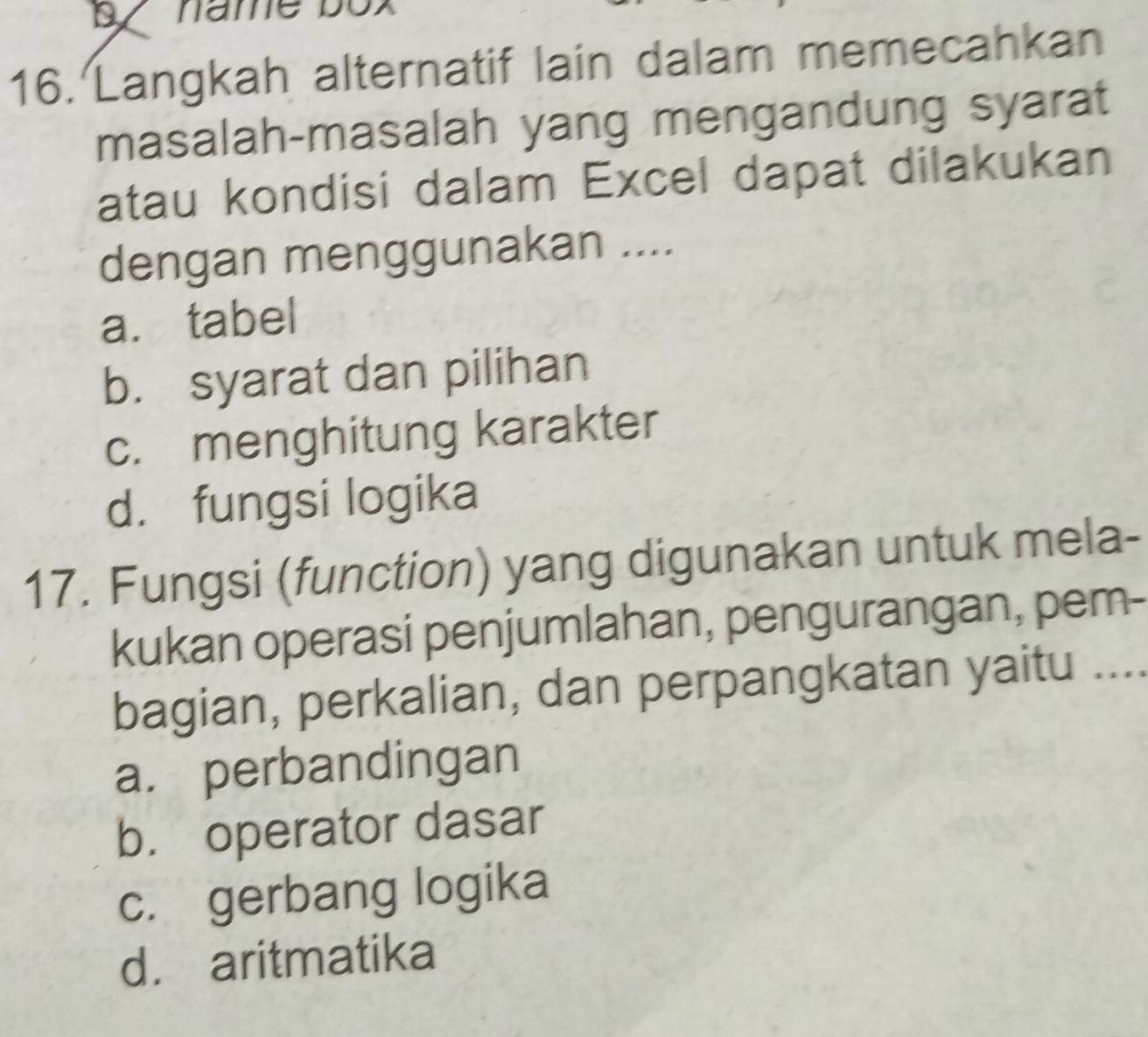 name box
16. Langkah alternatif lain dalam memecahkan
masalah-masalah yang mengandung syarat
atau kondisi dalam Excel dapat dilakukan
dengan menggunakan ....
a. tabel
b. syarat dan pilihan
c. menghitung karakter
d. fungsi logika
17. Fungsi (function) yang digunakan untuk mela-
kukan operasi penjumlahan, pengurangan, pem-
bagian, perkalian, dan perpangkatan yaitu ....
a. perbandingan
b. operator dasar
c. gerbang logika
d. aritmatika