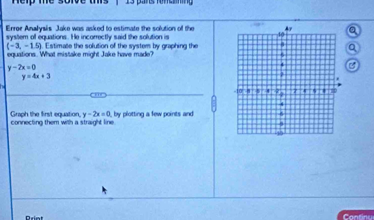 nep me sorve ms 13 pars femaining 
Error Analysis Jake was asked to estimate the solution of the 
system of equations. He incorrectly said the solution is
(-3,-1.5). Estimate the solution of the system by graphing the 
equations. What mistake might Jake have made?
y-2x=0
C
y=4x+3
he 
Graph the first equation, y-2x=0 , by plotting a few points and 
connecting them with a straight line. 
Print 
Continu