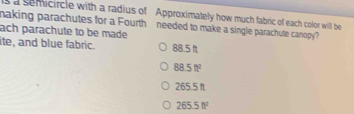 ls a semicircle with a radius of Approximately how much fabric of each color will be
making parachutes for a Fourth needed to make a single parachute canopy?
ach parachute to be made
ite, and blue fabric. 88.5 ft
88.5ft^2
265.5 ft
265.5ft^2