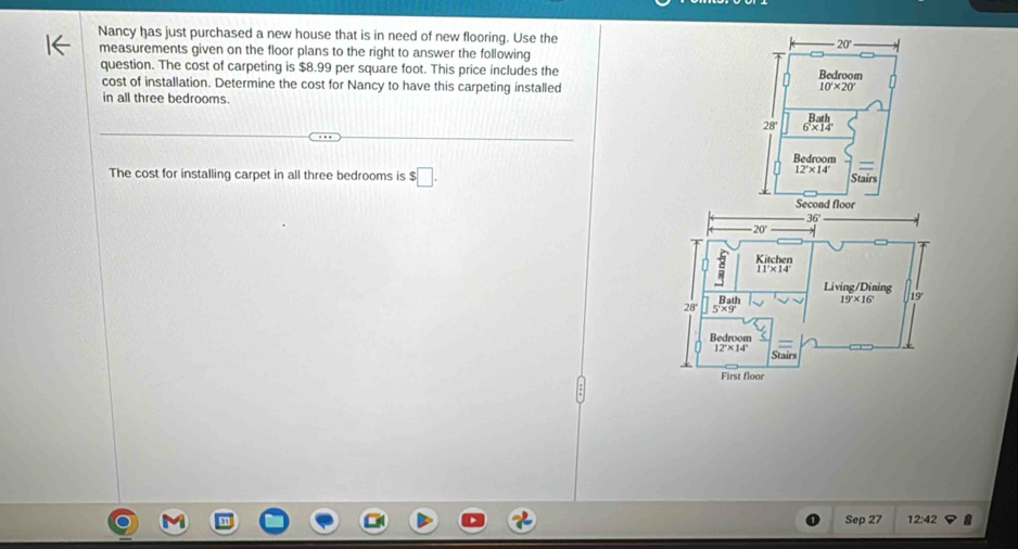 Nancy has just purchased a new house that is in need of new flooring. Use the
20'
measurements given on the floor plans to the right to answer the following
question. The cost of carpeting is $8.99 per square foot. This price includes the Bedroom
cost of installation. Determine the cost for Nancy to have this carpeting installed 10'* 20'
in all three bedrooms.
28° 6* 14'
Redroom
12°* 14°
=
The cost for installing carpet in all three bedrooms is $□ . Stairs
Sep 27 12:42