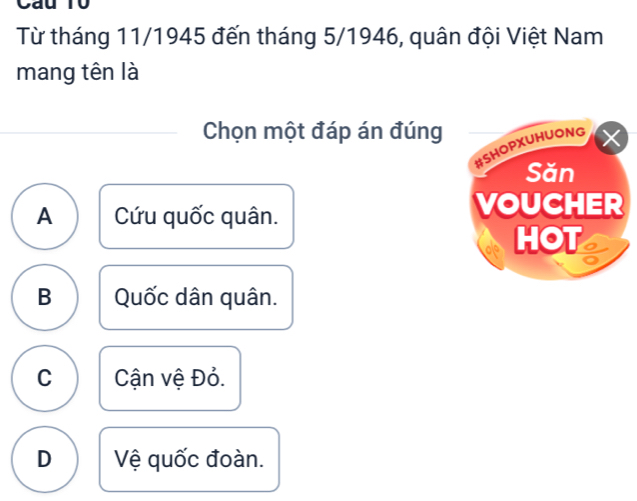 Cau T0
Từ tháng 11/1945 đến tháng 5/1946, quân đội Việt Nam
mang tên là
Chọn một đáp án đúng
A Cứu quốc quân.
B Quốc dân quân.
C Cận vệ Đỏ.
D Vệ quốc đoàn.