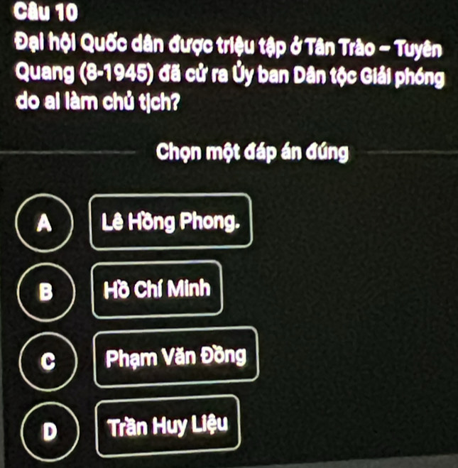 Đại hội Quốc dân được triệu tập ở Tân Trào - Tuyên
Quang (8-1945) đã cử ra Ủy ban Dân tộc Giải phóng
do ai làm chủ tịch?
Chọn một đáp án đúng
A Lê Hồng Phong.
B Hồ Chí Minh
C Phạm Văn Đồng
D Trần Huy Liệu