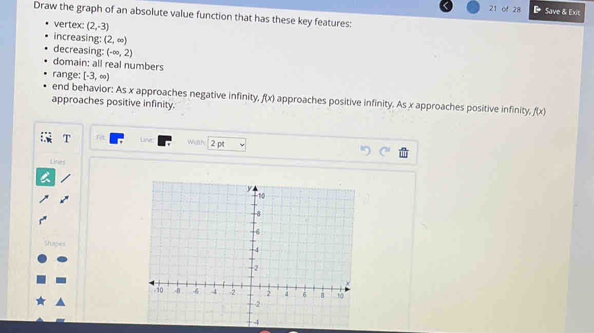 of 28 D Save & Exit 
Draw the graph of an absolute value function that has these key features: 
vertex: (2,-3)
increasing: (2,∈fty )
decreasing: (-∈fty ,2)
domain: all real numbers 
range: [-3,∈fty )
end behavior: As x approaches negative infinity, f(x) approaches positive infinity. As x approaches positive infinity, f(x)
approaches positive infinity. 
Line: 
T Fill Wdth 2 pt 
Lines 
Shapes