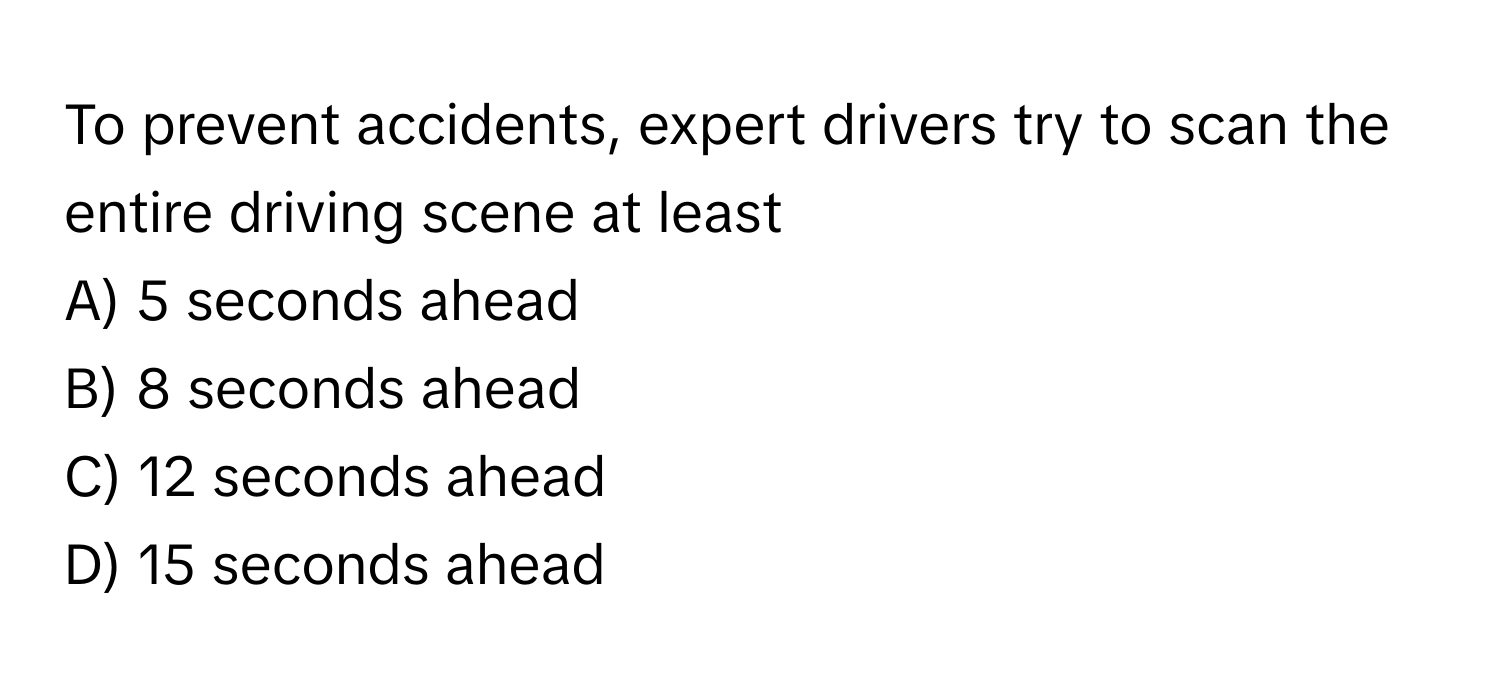 To prevent accidents, expert drivers try to scan the entire driving scene at least
A) 5 seconds ahead
B) 8 seconds ahead
C) 12 seconds ahead
D) 15 seconds ahead